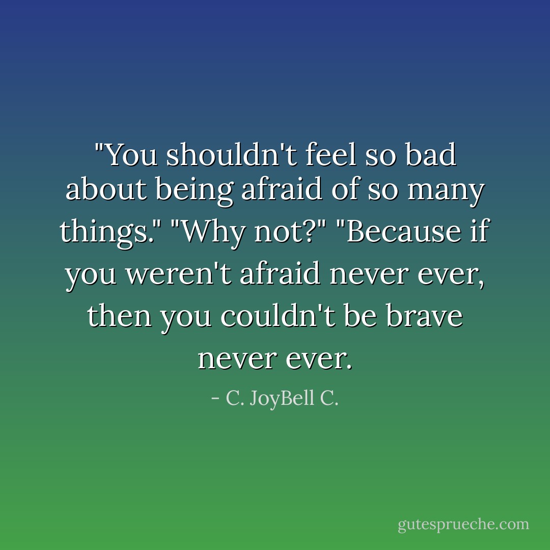 ‎"You shouldn't feel so bad about being afraid of so many things." "Why not?" "Because if you weren't afraid never ever, then you couldn't be brave never ever. - C. JoyBell C.