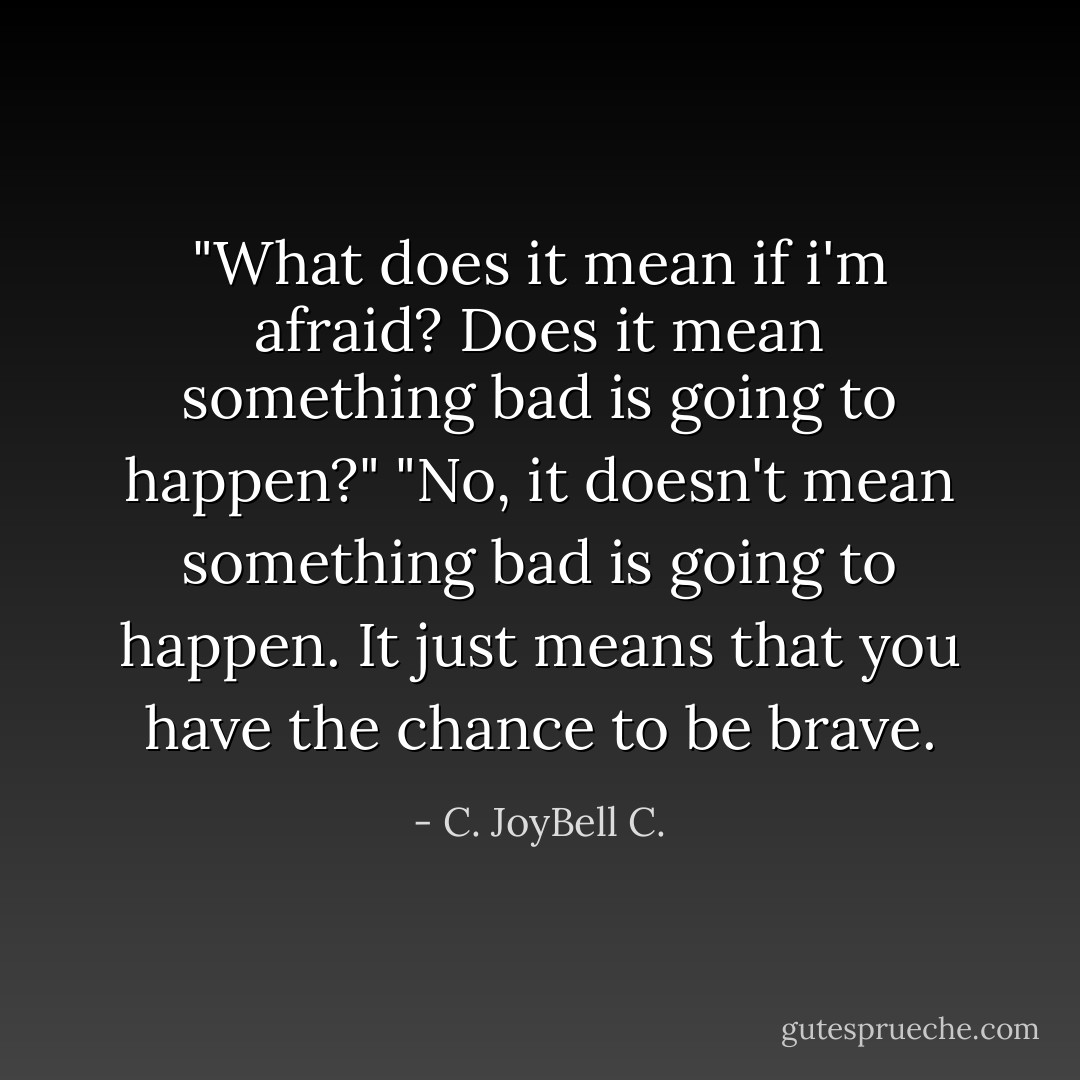 ‎"What does it mean if i'm afraid? Does it mean something bad is going to happen?" "No, it doesn't mean something bad is going to happen. It just means that you have the chance to be brave. - C. JoyBell C.