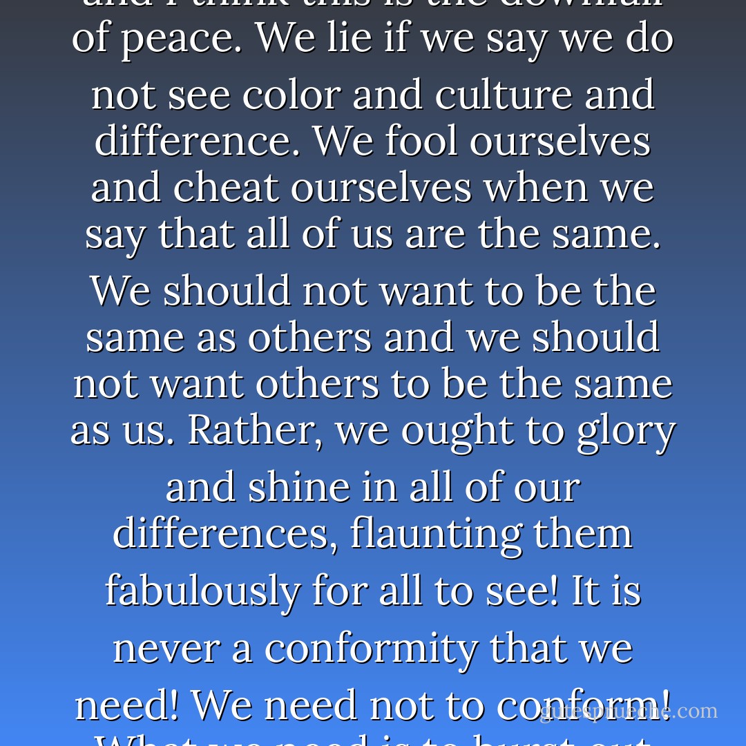 It is when we think we can act like God, that all respect is lost, and I think this is the downfall of peace. We lie if we say we do not see color and culture and difference. We fool ourselves and cheat ourselves when we say that all of us are the same. We should not want to be the same as others and we should not want others to be the same as us. Rather, we ought to glory and shine in all of our differences, flaunting them fabulously for all to see! It is never a conformity that we need! We need not to conform! What we need is to burst out into all these beautiful colors! - C. JoyBell C.