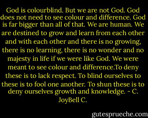 God is colourblind. But we are not God. God does not need to see colour and difference. God is far bigger than all of that. We are human. We are destined to grow and learn from each other and with each other and there is no growing, there is no learning, there is no wonder and no majesty in life if we were like God. We were meant to see colour and difference.To deny these is to lack respect. To blind ourselves to these is to fool one another. To shun these is to deny ourselves growth and knowledge. - C. JoyBell C.