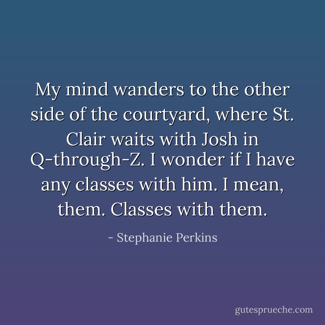 My mind wanders to the other side of the courtyard, where St. Clair waits with Josh in Q-through-Z. I wonder if I have any classes with him. I mean, <i>them</i>. Classes with them. - Stephanie Perkins