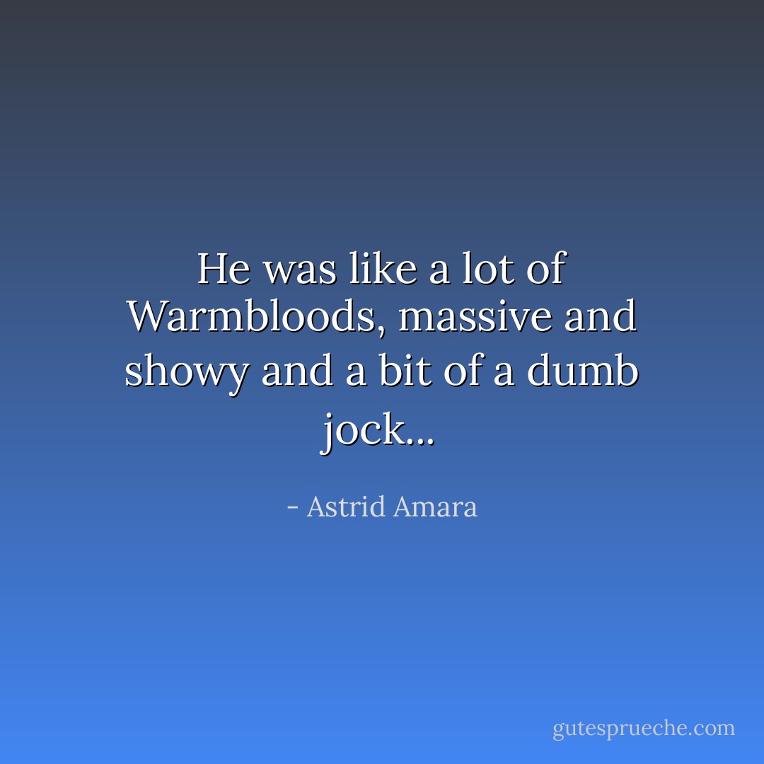 He was like a lot of Warmbloods, massive and showy and a bit of a dumb jock... - Astrid Amara