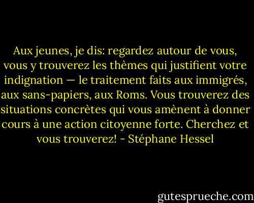 Aux jeunes, je dis: regardez autour de vous, vous y trouverez les thèmes qui justifient votre indignation — le traitement faits aux immigrés, aux sans-papiers, aux Roms. Vous trouverez des situations concrètes qui vous amènent à donner cours à une action citoyenne forte. Cherchez et vous trouverez! - Stéphane Hessel