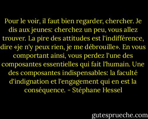 Pour le voir, il faut bien regarder, chercher. Je dis aux jeunes: cherchez un peu, vous allez trouver. La pire des attitudes est l'indifférence, dire «je n'y peux rien, je me débrouille». En vous comportant ainsi, vous perdez l'une des composantes essentielles qui fait l'humain. Une des composantes indispensables: la faculté d'indignation et l'engagement qui en est la conséquence. - Stéphane Hessel