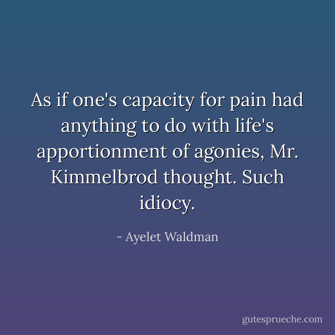 As if one's capacity for pain had anything to do with life's apportionment of agonies, Mr. Kimmelbrod thought. Such idiocy. - Ayelet Waldman