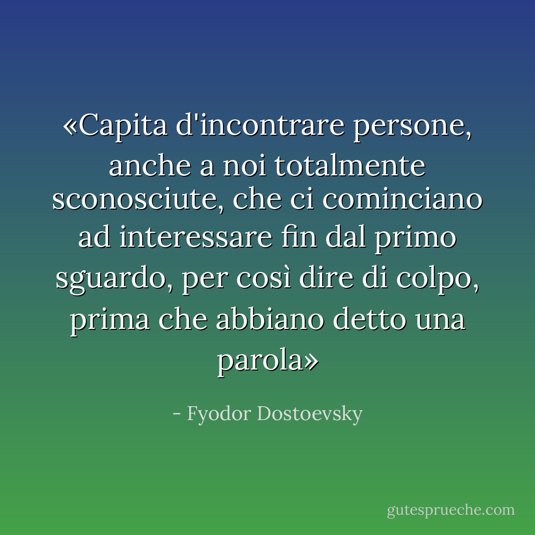 «Capita d'incontrare persone, anche a noi totalmente sconosciute, che ci cominciano ad interessare fin dal primo sguardo, per così dire di colpo, prima che abbiano detto una parola» - Fyodor Dostoevsky