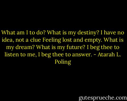 What am I to do?<br />What is my destiny?<br />I have no idea, not a clue<br />Feeling lost and empty.<br />What is my dream?<br />What is my future?<br />I beg thee to listen to me,<br />I beg thee to answer. - Atarah L. Poling