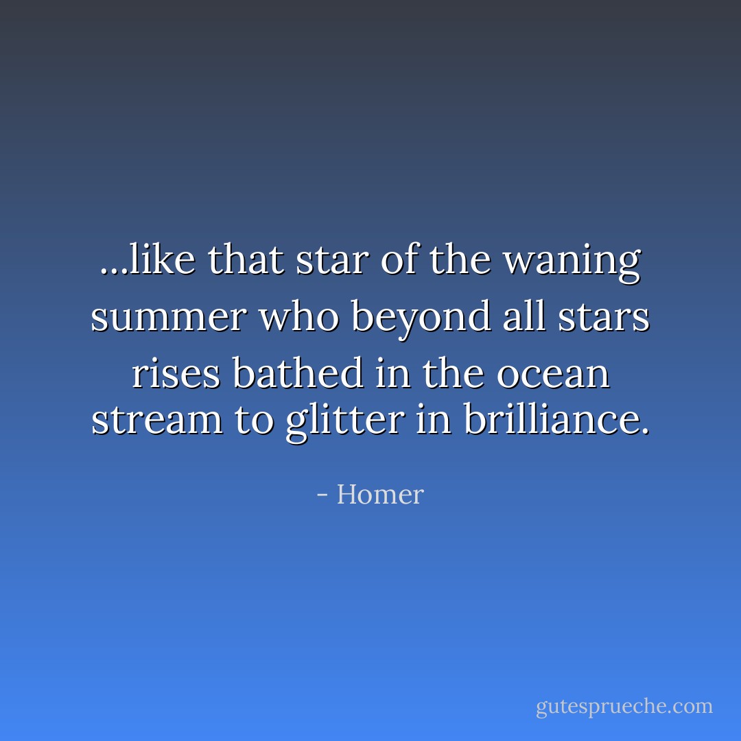 ...like that star of the waning summer who beyond all stars rises bathed in the ocean stream to glitter in brilliance. - Homer