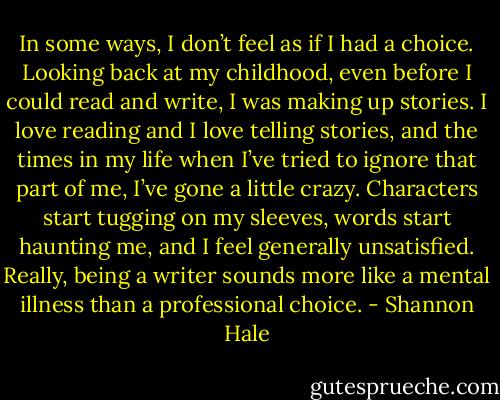 In some ways, I don’t feel as if I had a choice. Looking back at my childhood, even before I could read and write, I was making up stories. I love reading and I love telling stories, and the times in my life when I’ve tried to ignore that part of me, I’ve gone a little crazy. Characters start tugging on my sleeves, words start haunting me, and I feel generally unsatisfied. Really, being a writer sounds more like a mental illness than a professional choice. - Shannon Hale