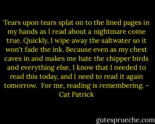 Tears upon tears splat on to the lined pages in my hands as I read about a nightmare come true. Quickly, I wipe away the saltwater so it won't fade the ink. Because even as my chest caves in and makes me hate the chipper birds and everything else, I know that I needed to read this today, and I need to read it again tomorrow.<br /><br />For me, reading is remembering. - Cat Patrick