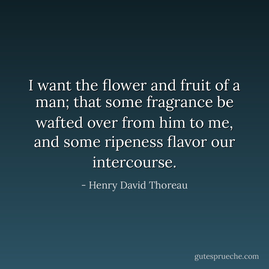 I want the flower and fruit of a man; that some fragrance be wafted over from him to me, and some ripeness flavor our intercourse. - Henry David Thoreau