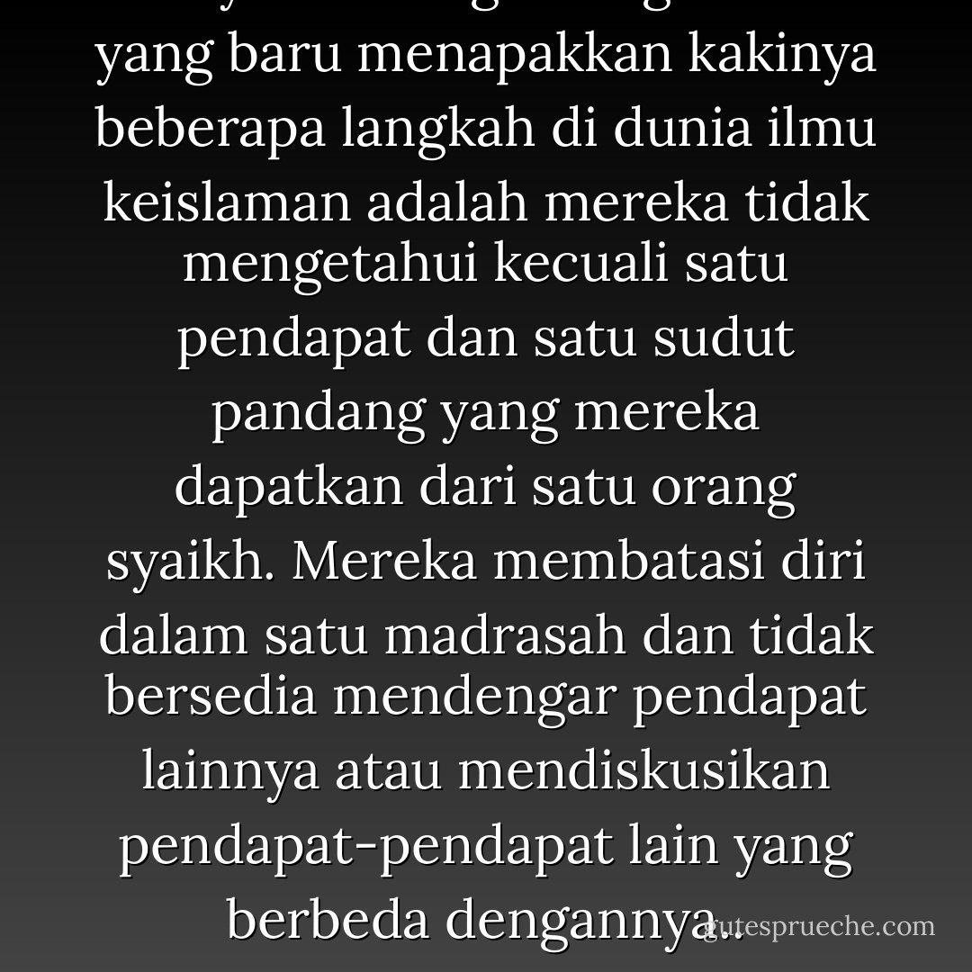 Penyakit orang-orang 'muda' yang baru menapakkan kakinya beberapa langkah di dunia ilmu keislaman adalah mereka tidak mengetahui kecuali satu pendapat dan satu sudut pandang yang mereka dapatkan dari satu orang syaikh. Mereka membatasi diri dalam satu madrasah dan tidak bersedia mendengar pendapat lainnya atau mendiskusikan pendapat-pendapat lain yang berbeda dengannya.. - يوسف القرضاوي
