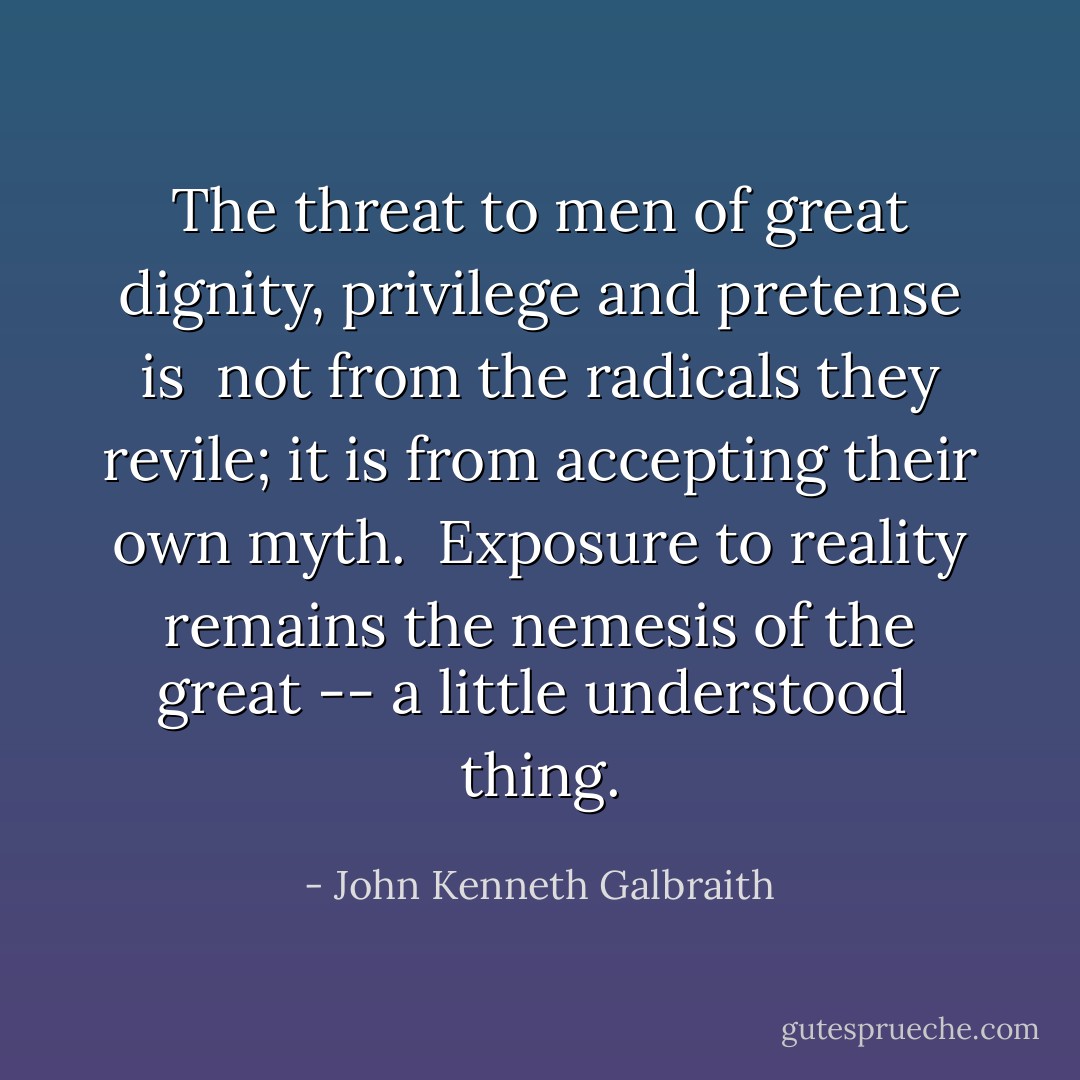 The threat to men of great dignity, privilege and pretense is <br />not from the radicals they revile; it is from accepting their own myth. <br />Exposure to reality remains the nemesis of the great -- a little understood <br />thing. - John Kenneth Galbraith