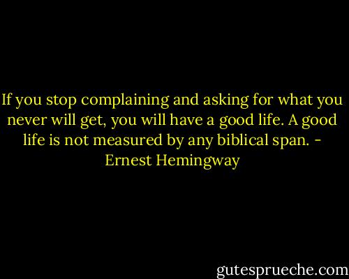 If you stop complaining and asking for what you never will get, you will have a good life. A good life is not measured by any biblical span. - Ernest Hemingway
