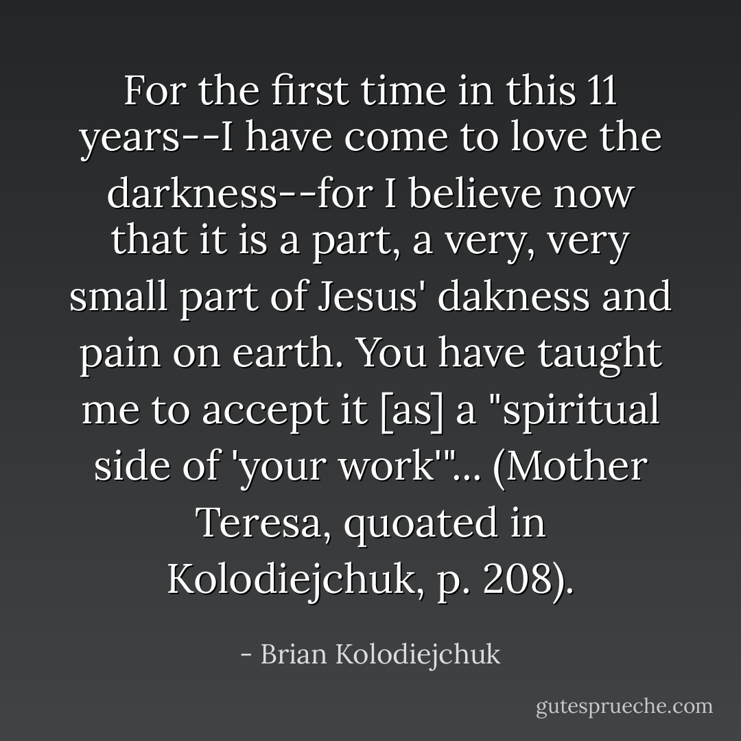 For the first time in this 11 years--I have come to love the darkness--for I believe now that it is a part, a very, very small part of Jesus' dakness and pain on earth. You have taught me to accept it [as] a "spiritual side of 'your work'"... (Mother Teresa, quoated in Kolodiejchuk, p. 208). - Brian Kolodiejchuk