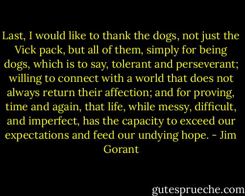 Last, I would like to thank the dogs, not just the Vick pack, but all of them, simply for being dogs, which is to say, tolerant and perseverant; willing to connect with a world that does not always return their affection; and for proving, time and again, that life, while messy, difficult, and imperfect, has the capacity to exceed our expectations and feed our undying hope. - Jim Gorant