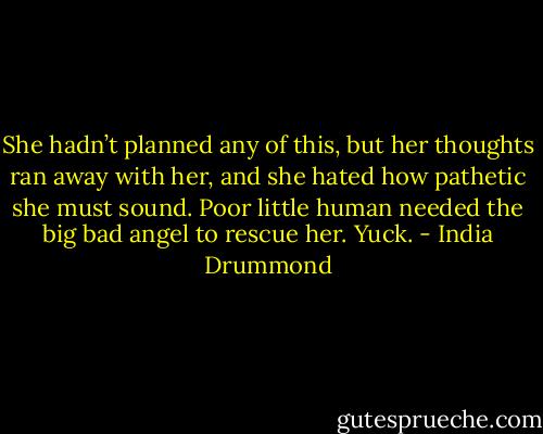 She hadn’t planned any of this, but her thoughts ran away with her, and she hated how pathetic she must sound. Poor little human needed the big bad angel to rescue her. Yuck. - India Drummond