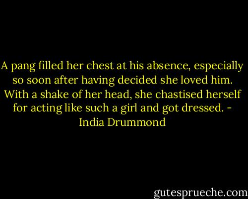 A pang filled her chest at his absence, especially so soon after having decided she loved him. With a shake of her head, she chastised herself for acting like such a girl and got dressed. - India Drummond