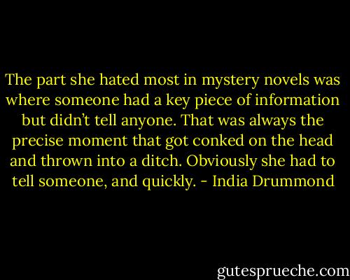 The part she hated most in mystery novels was where someone had a key piece of information but didn’t tell anyone. That was always the precise moment that got conked on the head and thrown into a ditch. Obviously she had to tell someone, and quickly. - India Drummond