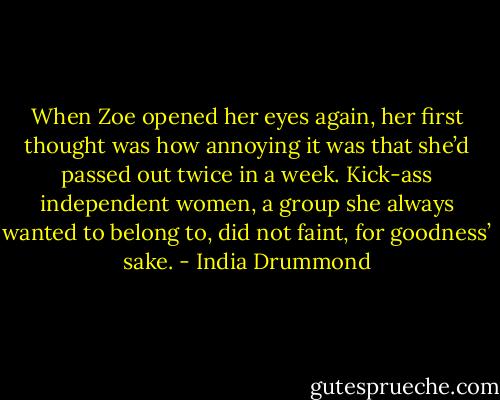 When Zoe opened her eyes again, her first thought was how annoying it was that she’d passed out twice in a week. Kick-ass independent women, a group she always wanted to belong to, did not faint, for goodness’ sake. - India Drummond
