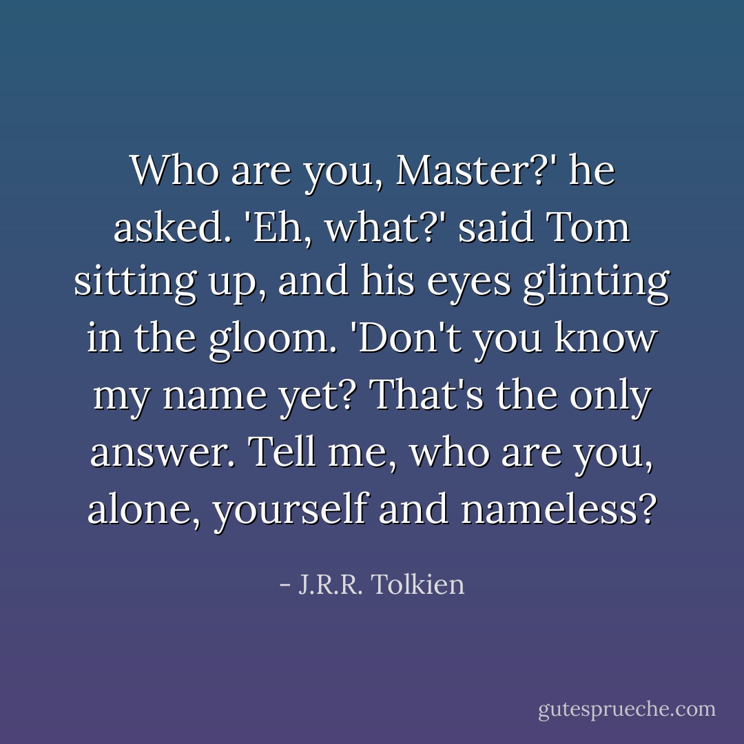 Who are you, Master?' he asked.<br />'Eh, what?' said Tom sitting up, and his eyes glinting in the gloom. 'Don't you know my name yet? That's the only answer. Tell me, who are you, alone, yourself and nameless? - J.R.R. Tolkien