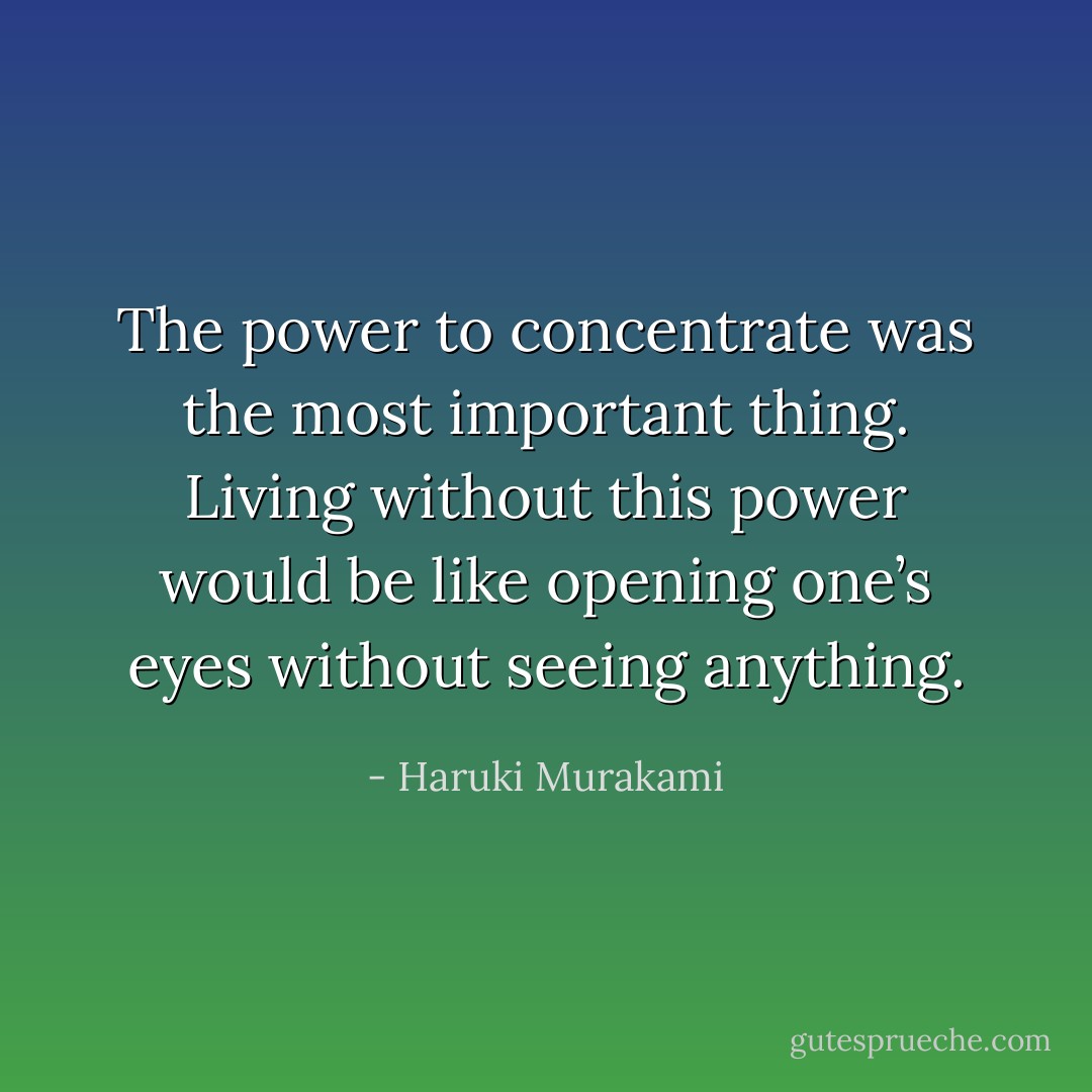 The power to concentrate was the most important thing. Living without this power would be like opening one’s eyes without seeing anything. - Haruki Murakami