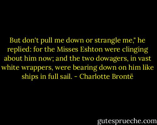 But don't pull me down or strangle me," he replied: for the Misses Eshton were clinging about him now; and the two dowagers, in vast white wrappers, were bearing down on him like ships in full sail. - Charlotte Brontë
