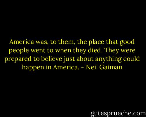 America was, to them, the place that good people went to when they died. They were prepared to believe just about anything could happen in America. - Neil Gaiman