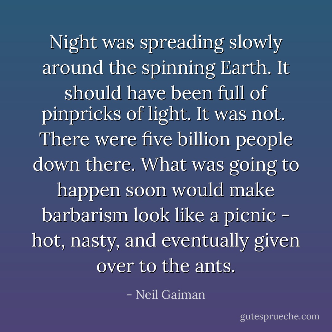 Night was spreading slowly around the spinning Earth. It should have been full of pinpricks of light. It was not. <br />There were five billion people down there. What was going to happen soon would make barbarism look like a picnic - hot, nasty, and eventually given over to the ants. - Neil Gaiman