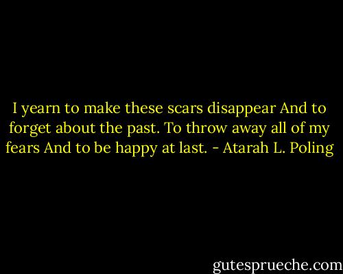 I yearn to make these scars disappear<br />And to forget about the past.<br />To throw away all of my fears<br />And to be happy at last. - Atarah L. Poling