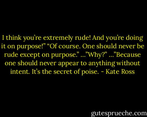 I think you’re extremely rude! And you’re doing it on purpose!”<br />“Of course. One should never be rude except on purpose.”<br />…”Why?”<br />…”Because one should never appear to anything without intent. It’s the secret of poise. - Kate Ross