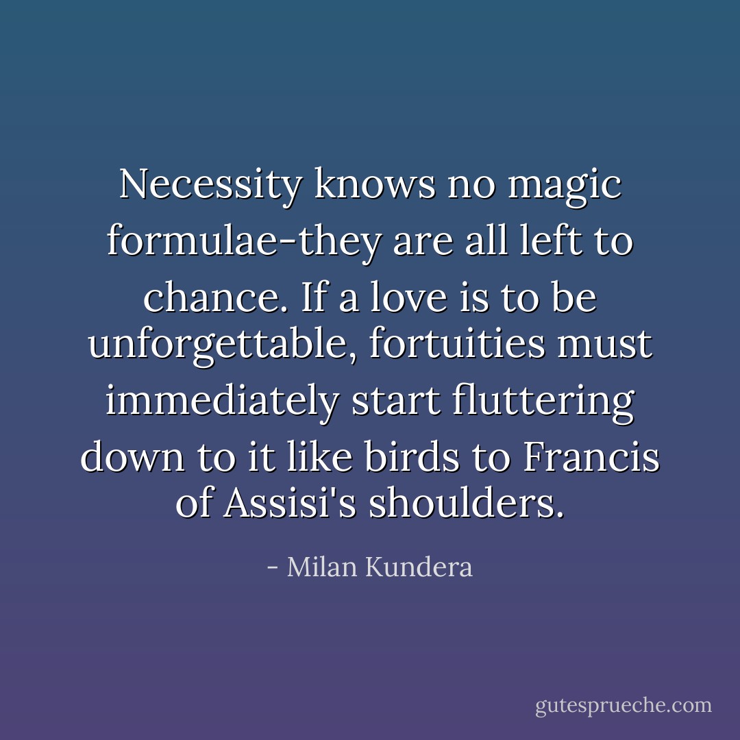 Necessity knows no magic formulae-they are all left to chance. If a love is to be unforgettable, fortuities must immediately start fluttering down to it like birds to Francis of Assisi's shoulders. - Milan Kundera