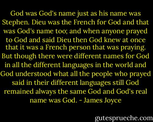 God was God's name just as his name was Stephen. Dieu was the French for God and that was God's name too; and when anyone prayed to God and said Dieu then God knew at once that it was a French person that was praying. But though there were different names for God in all the different languages in the world and God understood what all the people who prayed said in their different languages still God remained always the same God and God's real name was God. - James Joyce