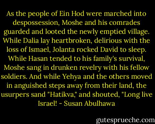 As the people of Ein Hod were marched into despossession, Moshe and his comrades guarded and looted the newly emptied village. While Dalia lay heartbroken, delirious with the loss of Ismael, Jolanta rocked David to sleep. While Hasan tended to his family's survival, Moshe sang in drunken revelry with his fellow soldiers. And while Yehya and the others moved in anguished steps away from their land, the usurpers sand "Hatikva," and shouted, "Long live Israel! - Susan Abulhawa