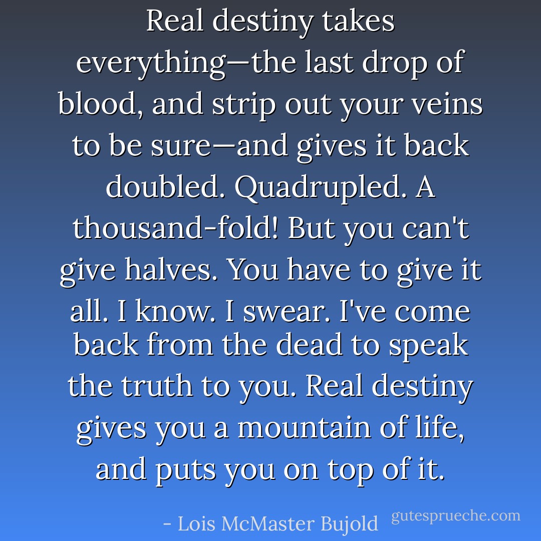Real destiny takes everything—the last drop of blood, and strip out your veins to be sure—and gives it back doubled. Quadrupled. A thousand-fold! But you can't give halves. You have to give it all. I know. I swear. I've come back from the dead to speak the truth to you. Real destiny gives you a mountain of life, and puts you on top of it. - Lois McMaster Bujold