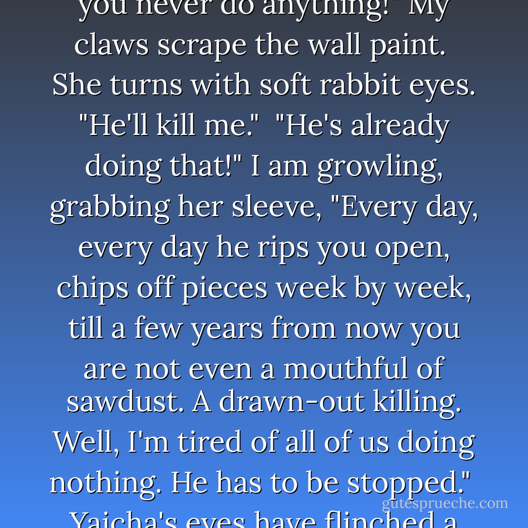 I'm sure you were mistaken," Yaicha says to her brush.<br /><br />My ears pin back -<br />"MISTAKEN?<br />I know who Angie is, Yaicha.<br />I know who our father is, Yaicha. <br />He hurts people, he hurts you, you never do anything!" My claws scrape the wall paint.<br /><br />She turns with soft rabbit eyes. "He'll kill me."<br /><br />"He's already doing that!"<br />I am growling, grabbing her sleeve, "Every day, every day he rips you open,<br />chips off pieces week by week, till a few years from now you are not even a mouthful of sawdust.<br />A drawn-out killing.<br />Well, I'm tired of all of us doing nothing. He has to be stopped."<br /><br />Yaicha's eyes have flinched a few times but soften again. "Nobody can stop him."<br /><br />My teeth show.<br /><br />"Nobody can stop him? Good.<br />To him I have always been <br />Nobody. - Thalia Chaltas