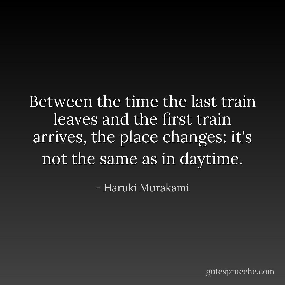 Between the time the last train leaves and the first train arrives, the place changes: it's not the same as in daytime. - Haruki Murakami
