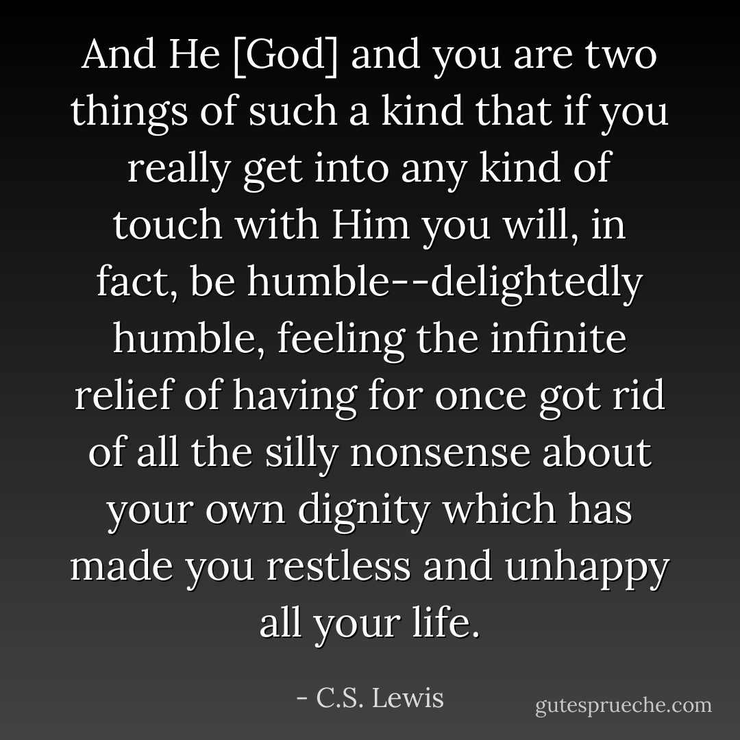 And He [God] and you are two things of such a kind that if you really get into any kind of touch with Him you will, in fact, be humble--delightedly humble, feeling the infinite relief of having for once got rid of all the silly nonsense about your own dignity which has made you restless and unhappy all your life. - C.S. Lewis