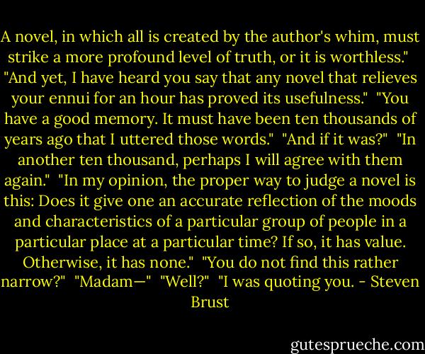 A novel, in which all is created by the author's whim, must strike a more profound level of truth, or it is worthless."<br /><br />"And yet, I have heard you say that any novel that relieves your ennui for an hour has proved its usefulness."<br /><br />"You have a good memory. It must have been ten thousands of years ago that I uttered those words."<br /><br />"And if it was?"<br /><br />"In another ten thousand, perhaps I will agree with them again."<br /><br />"In my opinion, the proper way to judge a novel is this: Does it give one an accurate reflection of the moods and characteristics of a particular group of people in a particular place at a particular time? If so, it has value. Otherwise, it has none."<br /><br />"You do not find this rather narrow?"<br /><br />"Madam—"<br /><br />"Well?"<br /><br />"I was quoting you. - Steven Brust