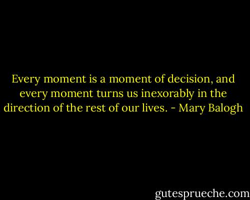 Every moment is a moment of decision, and every moment turns us inexorably in the direction of the rest of our lives. - Mary Balogh