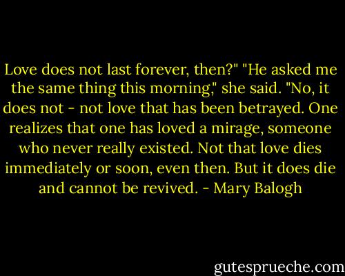 Love does not last forever, then?"<br />"He asked me the same thing this morning," she said. "No, it does not - not love that has been betrayed. One realizes that one has loved a mirage, someone who never really existed. Not that love dies immediately or soon, even then. But it does die and cannot be revived. - Mary Balogh