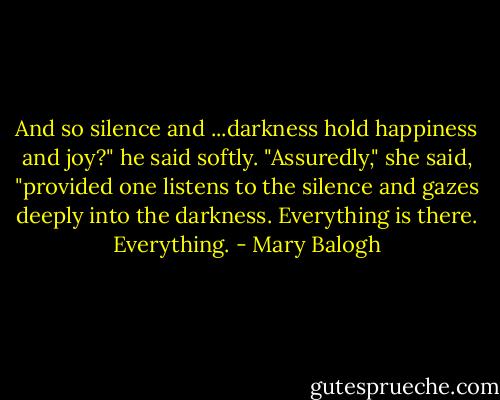 And so silence and ...darkness hold happiness and joy?" he said softly.<br />"Assuredly," she said, "provided one listens to the silence and gazes deeply into the darkness. Everything is there. Everything. - Mary Balogh