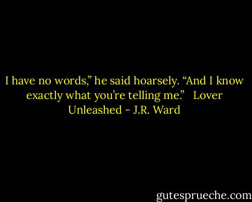 I have no words,” he said hoarsely.<br />“And I know exactly what you’re telling me.” <br /><br />Lover Unleashed - J.R. Ward