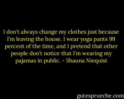 I don't always change my clothes just because I'm leaving the house. I wear yoga pants 99 percent of the time, and I pretend that other people don't notice that I'm wearing my pajamas in public. - Shauna Niequist