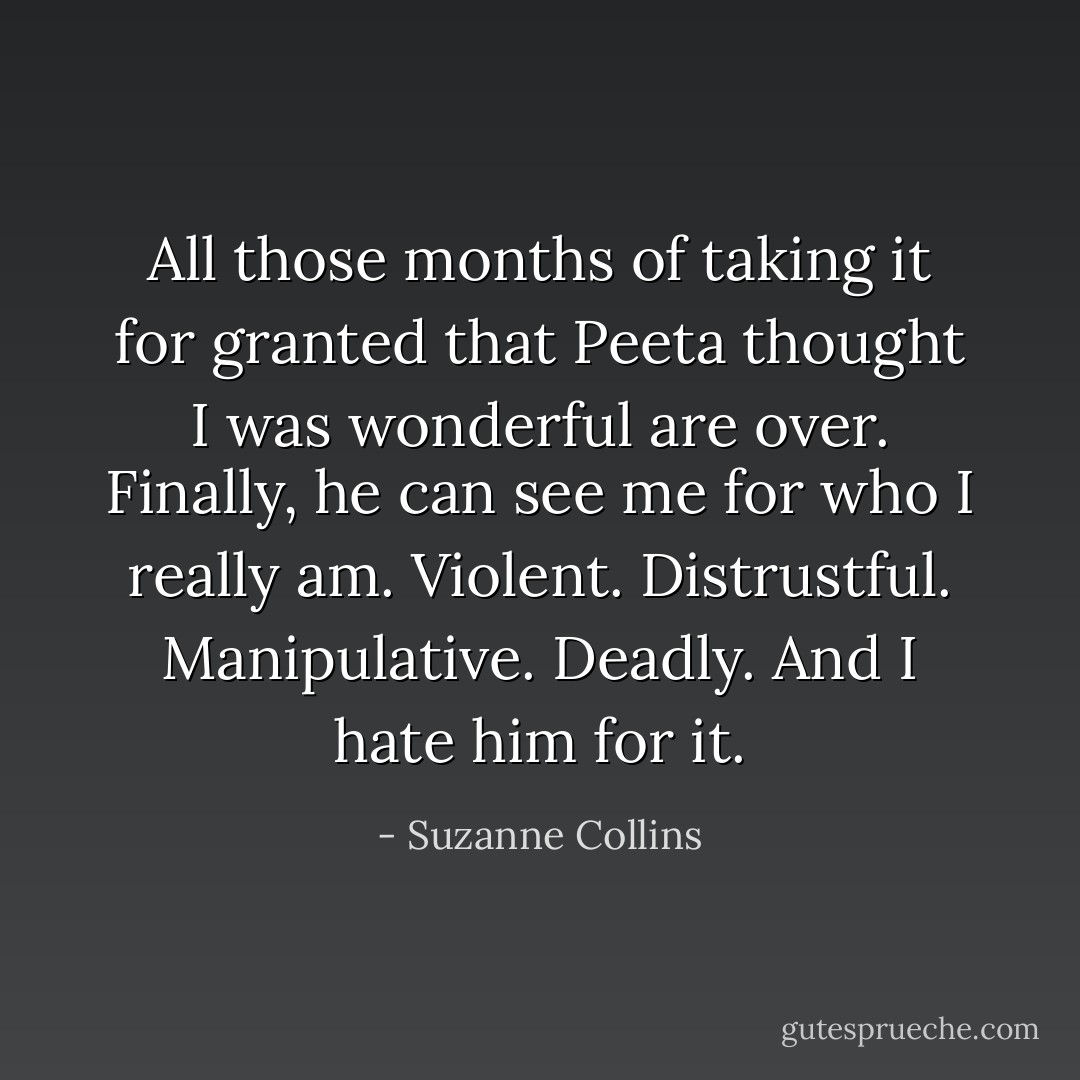 All those months of taking it for granted that Peeta thought I was wonderful are over. Finally, he can see me for who I really am. Violent. Distrustful. Manipulative. Deadly. And I hate him for it. - Suzanne Collins