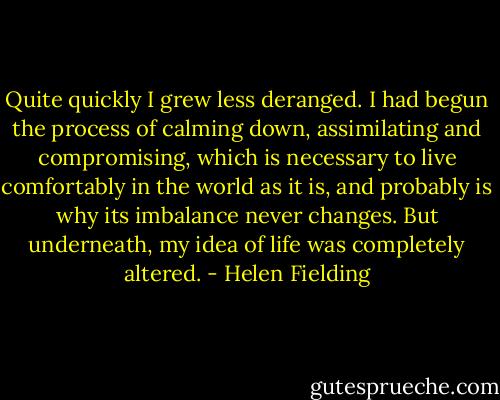 Quite quickly I grew less deranged. I had begun the process of calming down, assimilating and compromising, which is necessary to live comfortably in the world as it is, and probably is why its imbalance never changes. But underneath, my idea of life was completely altered. - Helen Fielding
