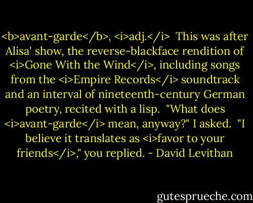 <b>avant-garde</b>, <i>adj.</i><br /><br />This was after Alisa' show, the reverse-blackface rendition of <i>Gone With the Wind</i>, including songs from the <i>Empire Records</i> soundtrack and an interval of nineteenth-century German poetry, recited with a lisp.<br /><br />"What does <i>avant-garde</i> mean, anyway?" I asked.<br /><br />"I believe it translates as <i>favor to your friends</i>," you replied. - David Levithan