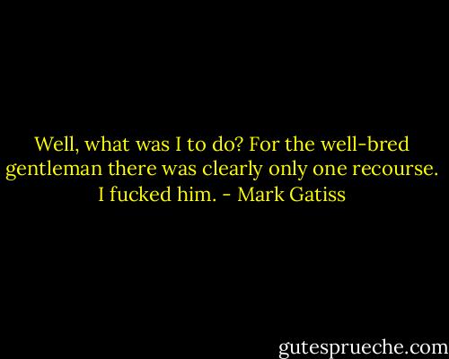 Well, what was I to do? For the well-bred gentleman there was clearly only one recourse. I fucked him. - Mark Gatiss