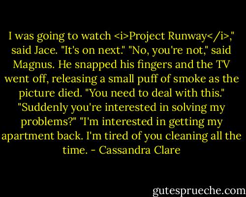 I was going to watch <i>Project Runway</i>," said Jace. "It's on next."<br />"No, you're not," said Magnus. He snapped his fingers and the TV went off, releasing a small puff of smoke as the picture died. "You need to deal with this."<br />"Suddenly you're interested in solving my problems?"<br />"I'm interested in getting my apartment back. I'm tired of you cleaning all the time. - Cassandra Clare