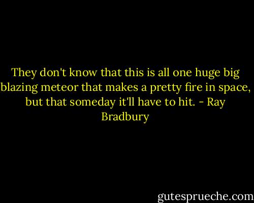 They don't know that this is all one huge big blazing meteor that makes a pretty fire in space, but that someday it'll have to hit. - Ray Bradbury